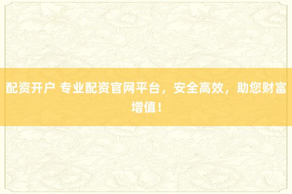 配资开户 专业配资官网平台，安全高效，助您财富增值！
