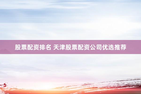 股票配资排名 天津股票配资公司优选推荐