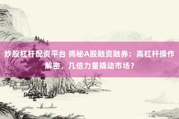 炒股杠杆配资平台 揭秘A股融资融券：高杠杆操作解密，几倍力量撬动市场？