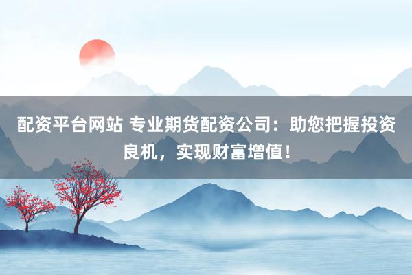 配资平台网站 专业期货配资公司：助您把握投资良机，实现财富增值！