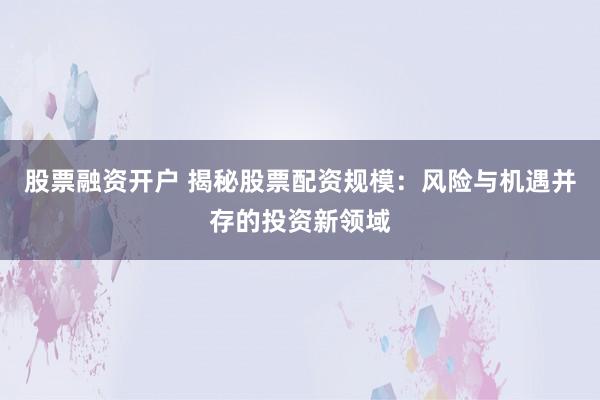 股票融资开户 揭秘股票配资规模：风险与机遇并存的投资新领域