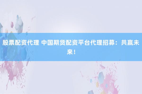 股票配资代理 中国期货配资平台代理招募：共赢未来！
