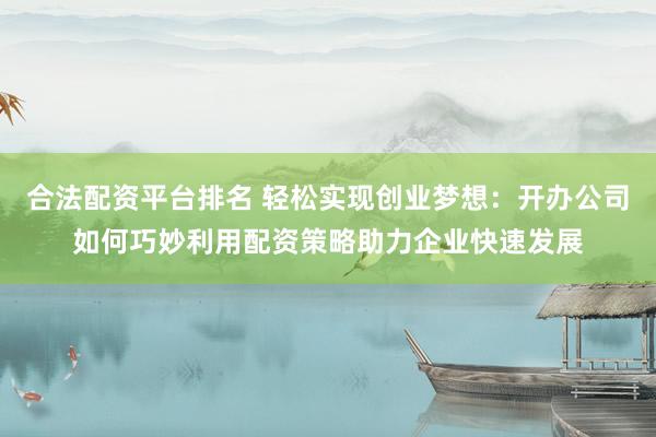合法配资平台排名 轻松实现创业梦想：开办公司如何巧妙利用配资策略助力企业快速发展