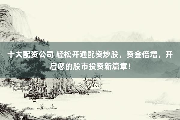 十大配资公司 轻松开通配资炒股，资金倍增，开启您的股市投资新篇章！