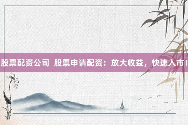 股票配资公司  股票申请配资：放大收益，快速入市！