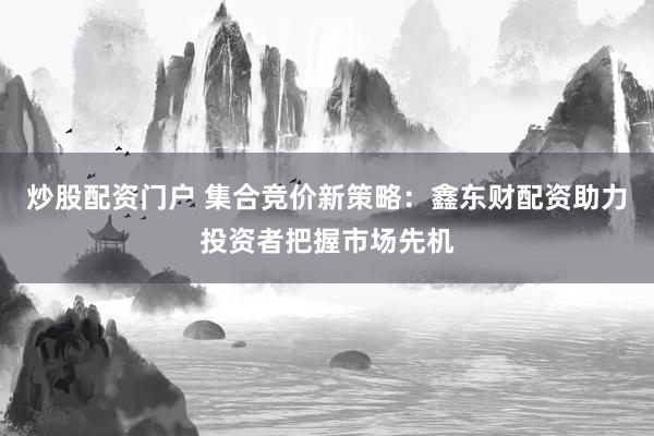 炒股配资门户 集合竞价新策略：鑫东财配资助力投资者把握市场先机