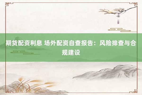 期货配资利息 场外配资自查报告：风险排查与合规建设