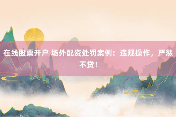 在线股票开户 场外配资处罚案例：违规操作，严惩不贷！