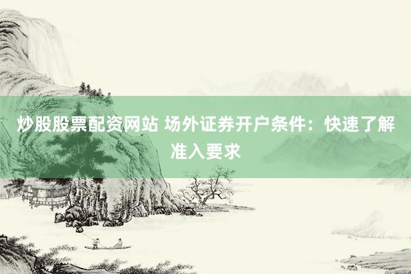 炒股股票配资网站 场外证券开户条件：快速了解准入要求