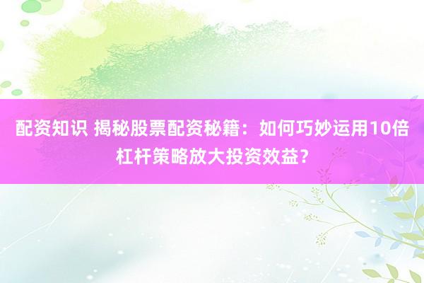 配资知识 揭秘股票配资秘籍：如何巧妙运用10倍杠杆策略放大投资效益？