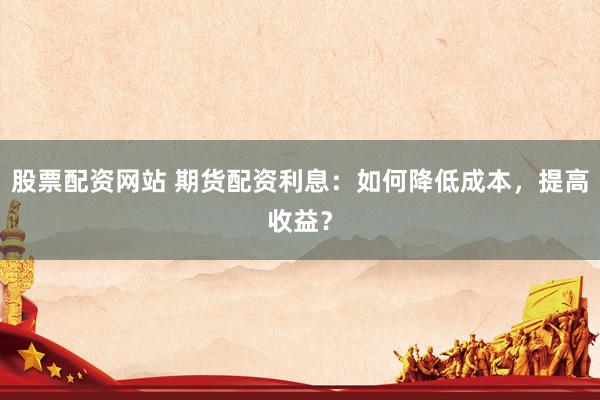 股票配资网站 期货配资利息：如何降低成本，提高收益？