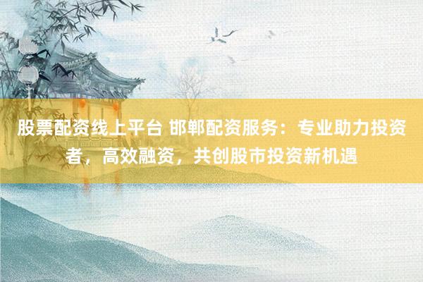 股票配资线上平台 邯郸配资服务：专业助力投资者，高效融资，共创股市投资新机遇