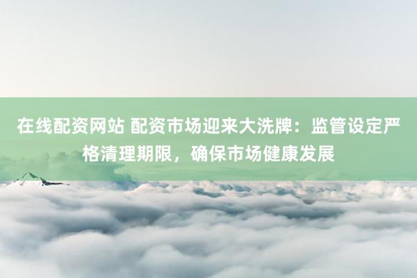 在线配资网站 配资市场迎来大洗牌：监管设定严格清理期限，确保市场健康发展