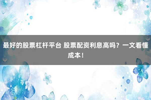 最好的股票杠杆平台 股票配资利息高吗?一文看懂成本!