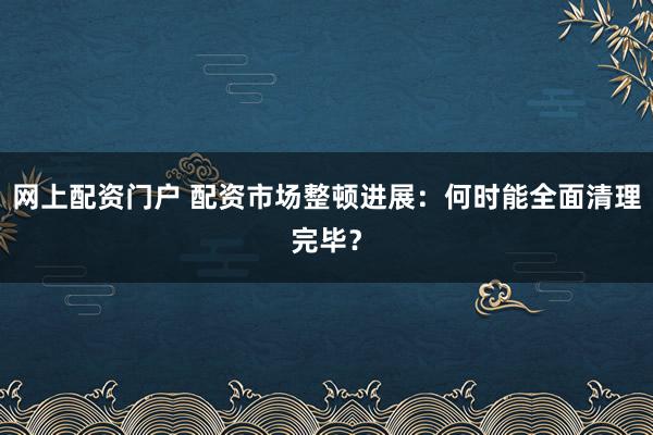 网上配资门户 配资市场整顿进展：何时能全面清理完毕？