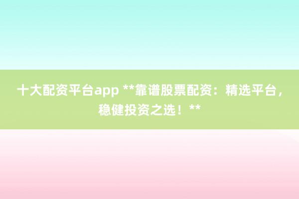 十大配资平台app **靠谱股票配资：精选平台，稳健投资之选！**