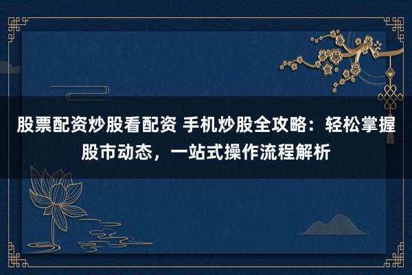 股票配资炒股看配资 手机炒股全攻略：轻松掌握股市动态，一站式操作流程解析