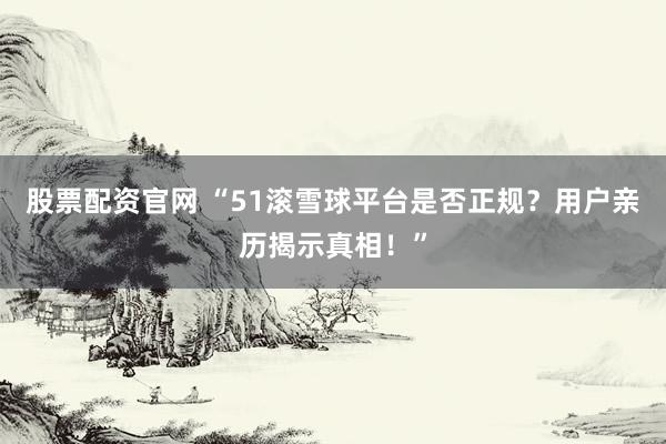 股票配资官网 “51滚雪球平台是否正规?用户亲历揭示真相!”