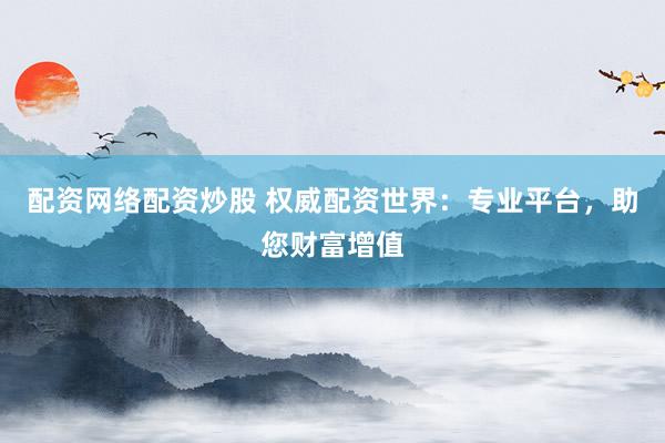 配资网络配资炒股 权威配资世界:专业平台,助您财富增值