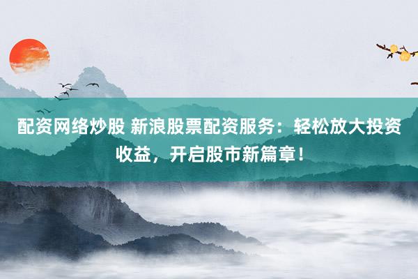 配资网络炒股 新浪股票配资服务：轻松放大投资收益，开启股市新篇章！