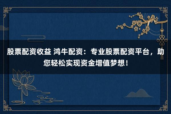股票配资收益 鸿牛配资:专业股票配资平台,助您轻松实现资金增值梦想!