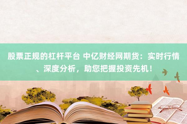 股票正规的杠杆平台 中亿财经网期货:实时行情、深度分析,助您把握投资先机!