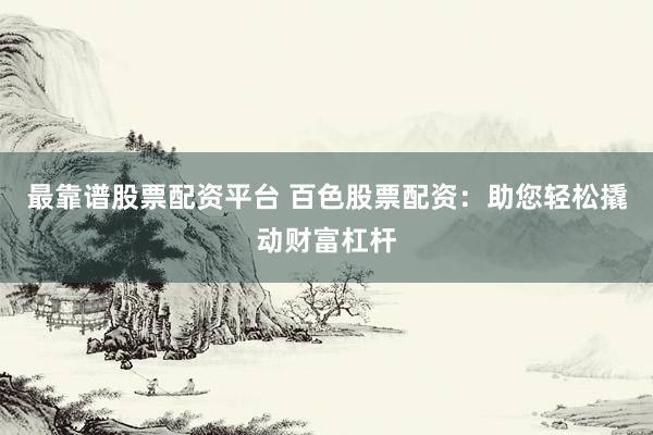 最靠谱股票配资平台 百色股票配资：助您轻松撬动财富杠杆