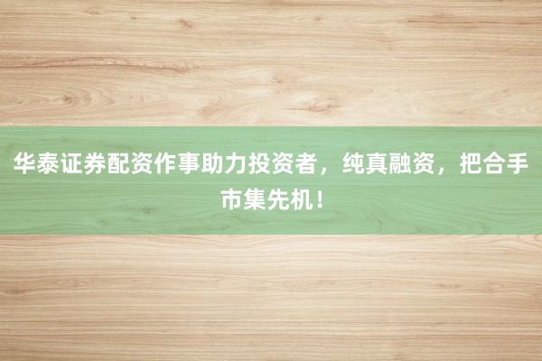 华泰证券配资作事助力投资者,纯真融资,把合手市集先机!