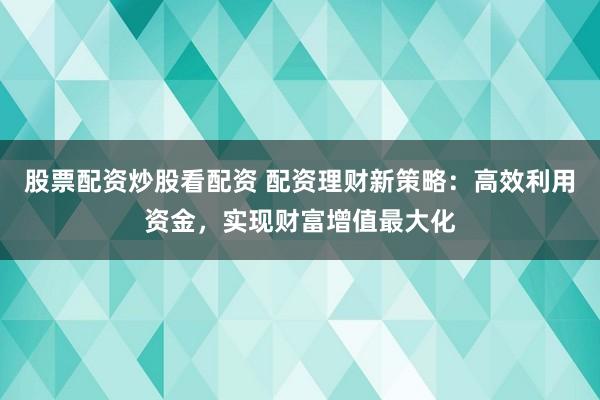 股票配资炒股看配资 配资理财新策略：高效利用资金，实现财富增值最大化