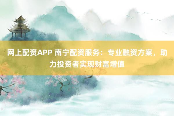 网上配资APP 南宁配资服务:专业融资方案,助力投资者实现财富增值