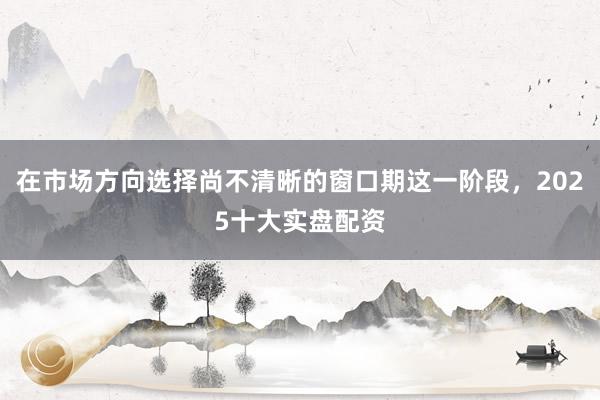 在市场方向选择尚不清晰的窗口期这一阶段,2025十大实盘配资