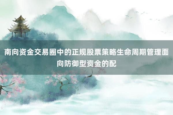 南向资金交易圈中的正规股票策略生命周期管理面向防御型资金的配