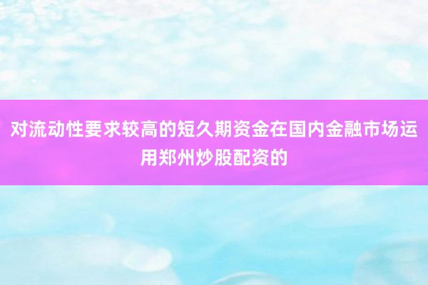 对流动性要求较高的短久期资金在国内金融市场运用郑州炒股配资的