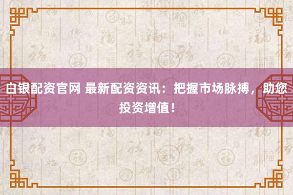 白银配资官网 最新配资资讯:把握市场脉搏,助您投资增值!