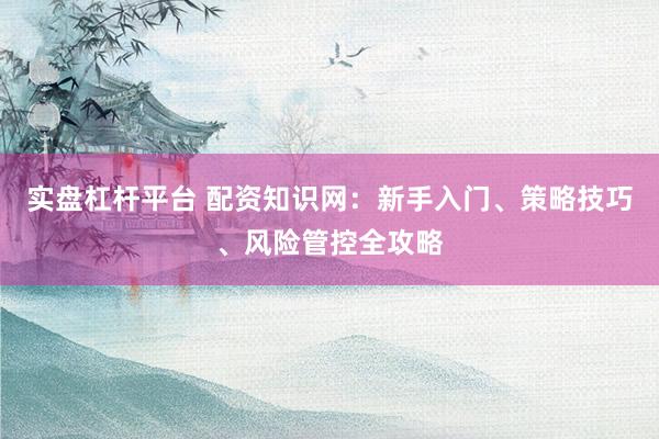 实盘杠杆平台 配资知识网：新手入门、策略技巧、风险管控全攻略