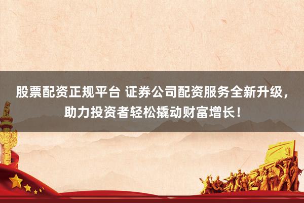 股票配资正规平台 证券公司配资服务全新升级，助力投资者轻松撬动财富增长！