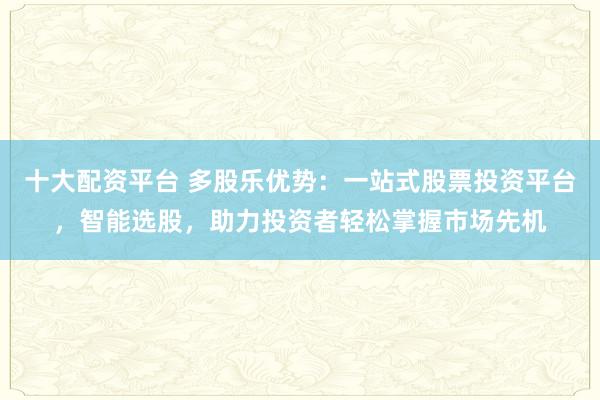十大配资平台 多股乐优势：一站式股票投资平台，智能选股，助力投资者轻松掌握市场先机