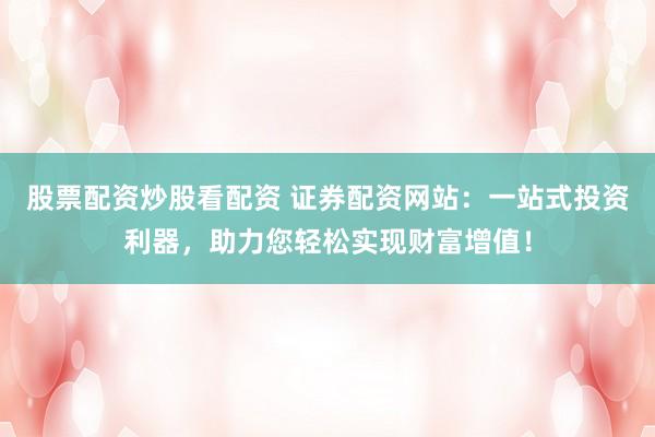 股票配资炒股看配资 证券配资网站：一站式投资利器，助力您轻松实现财富增值！