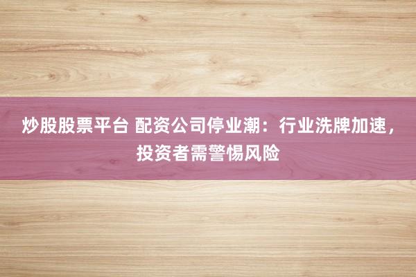 炒股股票平台 配资公司停业潮：行业洗牌加速，投资者需警惕风险