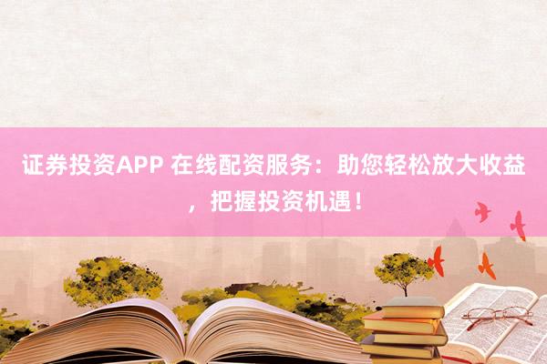 证券投资APP 在线配资服务：助您轻松放大收益，把握投资机遇！