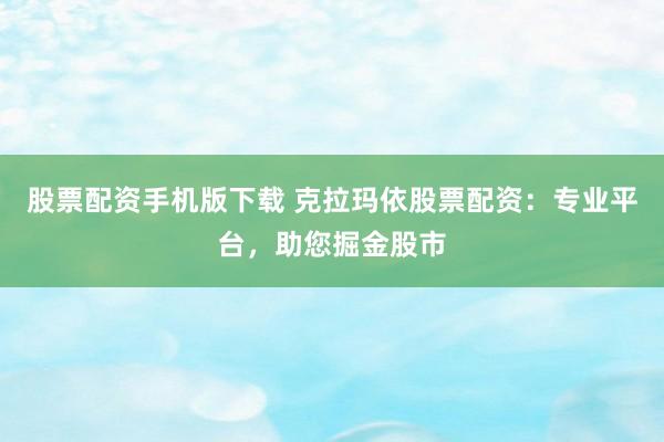 股票配资手机版下载 克拉玛依股票配资：专业平台，助您掘金股市