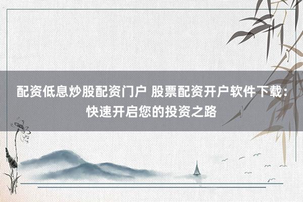 配资低息炒股配资门户 股票配资开户软件下载：快速开启您的投资之路