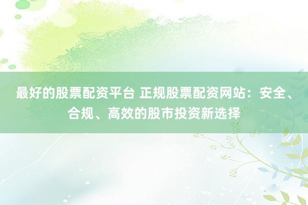 最好的股票配资平台 正规股票配资网站：安全、合规、高效的股市投资新选择