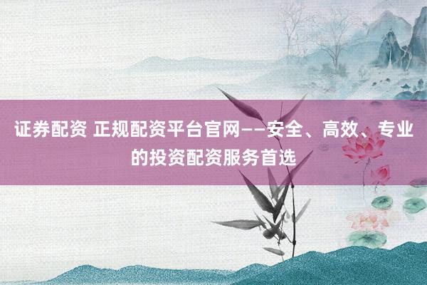 证券配资 正规配资平台官网——安全、高效、专业的投资配资服务首选