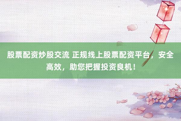 股票配资炒股交流 正规线上股票配资平台,安全高效,助您把握投资良机!