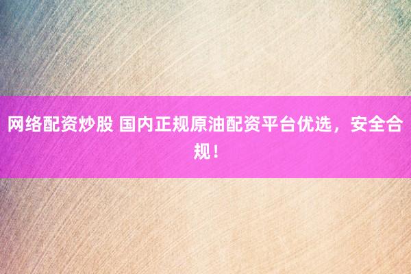 网络配资炒股 国内正规原油配资平台优选，安全合规！