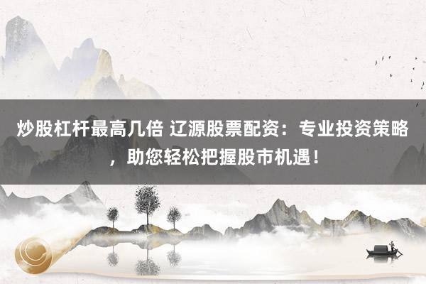 炒股杠杆最高几倍 辽源股票配资:专业投资策略,助您轻松把握股市机遇!