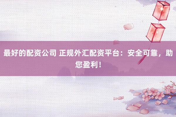 最好的配资公司 正规外汇配资平台：安全可靠，助您盈利！