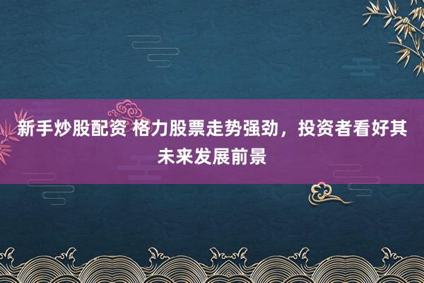 新手炒股配资 格力股票走势强劲,投资者看好其未来发展前景