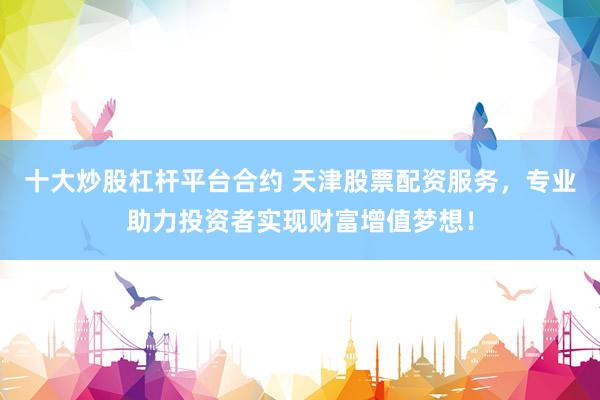 十大炒股杠杆平台合约 天津股票配资服务,专业助力投资者实现财富增值梦想!